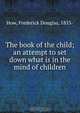 The book of the child; an attempt to set down what is in the mind of children, Frederick Douglas How 