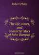 The life, times, and characteristics of John Bunyan ., Robert Philip 