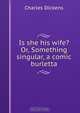 Is she his wife? Or, Something singular, a comic burletta, Charles Dickens 