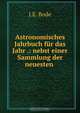 Astronomisches Jahrbuch fur das Jahr .: nebst einer Sammlung der neuesten ., J.E. Bode 