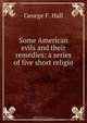 Some American evils and their remedies: a series of five short religio ., George F. Hall 