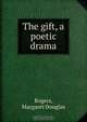 The gift, a poetic drama, Margaret Douglas Rogers 