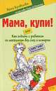 Мама, купи! или Как ходить с ребенком по магазинам без слез и истерик, Анна Кравцова 