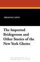 The Imported Bridegroom and Other Stories of the New York Ghetto, Abraham Cahan 