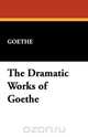 The Dramatic Works of Goethe, Johann Wolfgang von Goethe 