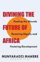 Divining the Future of Africa. Healing the Wounds, Restoring Dignity and Fostering Development, Munyaradzi Mawere 