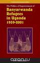 The Politics of Empowerment of Banyarwanda Refugees in Uganda 1959-2001, Elijah Dickens Mushemeza 