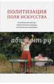 Политизация поля искусства. Исторические версии, теоретические подходы, эстетическая специфика, Круглова Татьяна Анатольевна, Абушкин Павел Григорьевич, Веселкова Наталья Вадимовна 