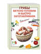 Грибы: вкусно готовим и быстро заготавливаем, 