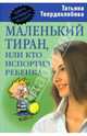 Маленький тиран, или кто испортил ребенка, Твердохлебова Татьяна Антатольевна 