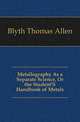 Metallography As a Separate Science, Or the Student'S Handbook of Metals, Blyth Thomas Allen 