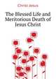 The Blessed Life and Meritorious Death of ... Jesus Christ, Christ Jesus 