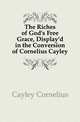 The Riches of God's Free Grace, Display'd in the Conversion of Cornelius Cayley, Cayley Cornelius 