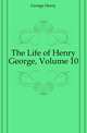 The Life of Henry George, Volume 10, George, Henry 