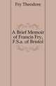 A Brief Memoir of Francis Fry, F.S.a. of Bristol, Fry Theodore 