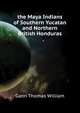... the Maya Indians of Southern Yucatan and Northern British Honduras, Gann Thomas William 