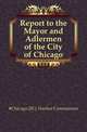 Report to the Mayor and Adlermen of the City of Chicago, #Chicago (Ill.). Harbor Commission 