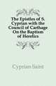 The Epistles of S. Cyprian with the Council of Carthage On the Baptism of Heretics, Cyprian Saint 