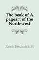 The book of A pageant of the North-west, Frederick H. Koch 