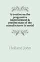 A treatise on the progressive improvement & present state of the manufactures in metal, Holland John 