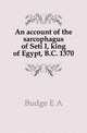 An account of the sarcophagus of Seti I, king of Egypt, B.C. 1370, E. A. Wallis Budge 
