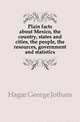 Plain facts about Mexico, the country, states and cities, the people, the resources, government and statistics, Hagar George Jotham 