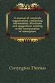 A manual of corporate organization, containing information, directions and suggestions relating to the incorporation of enterprises, Conyngton, Thomas, b. 1855 