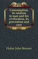 Consumption, its relation to man and his civilization, its prevention and cure, Huber John Bessner 