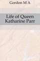 Life of Queen Katharine Parr, Gordon M A 