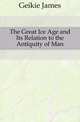 The Great Ice Age and Its Relation to the Antiquity of Man, Geikie James 