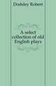 A select collection of old English plays, Dodsley Robert 