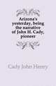 Arizona's yesterday, being the narrative of John H. Cady, pioneer, Cady John Henry 