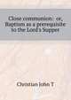 "Close communion: " or, Baptism as a prerequisite to the Lord's Supper, Christian John T 