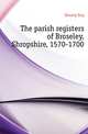 The parish registers of Broseley, Shropshire, 1570-1700, Brosely Eng 