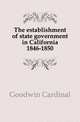 The establishment of state government in California 1846-1850, Goodwin Cardinal 