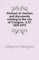 Abstract of charters and documents relating to the city of Glasgow, A.D. 1833-1872, Glasgow Glasgow 