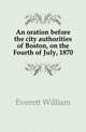 An oration before the city authorities of Boston, on the Fourth of July, 1870, Everett William 
