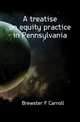 A treatise on equity practice in Pennsylvania, Brewster F Carroll 