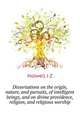 Dissertations on the origin, nature, and pursuits, of intelligent beings, and on divine providence, religion, and religious worship .., Holwell J Z 