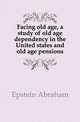 Facing old age, a study of old age dependency in the United states and old age pensions, Epstein Abraham 