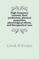 High frequency currents, their production, physical properties, physiological effects, and therapeutical uses, Crook H Evelyn 