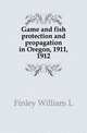 Game and fish protection and propagation in Oregon, 1911, 1912, Finley William L 