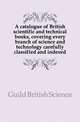 A catalogue of British scientific and technical books, covering every branch of science and technology carefully classified and indexed, Guild British Science 