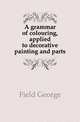 A grammar of colouring, applied to decorative painting and parts, Field George 