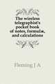 The wireless telegraphist's pocket book of notes, formulae, and calculations, Fleming J A 