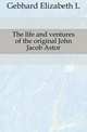 The life and ventures of the original John Jacob Astor, Elizabeth L. Gebhard 