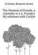The Nemesis of Froude, a rejoinder to J.A. Froude's "My relations with Carlyle", Crichton-Browne James 