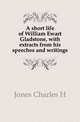 A short life of William Ewart Gladstone, with extracts from his speeches and writings, Jones Charles H 