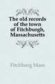 The old records of the town of Fitchburgh, Massachusetts, Fitchburg Mass 