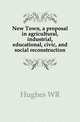 New Town, a proposal in agricultural, industrial, educational, civic, and social reconstruction, W. R. Hughes 